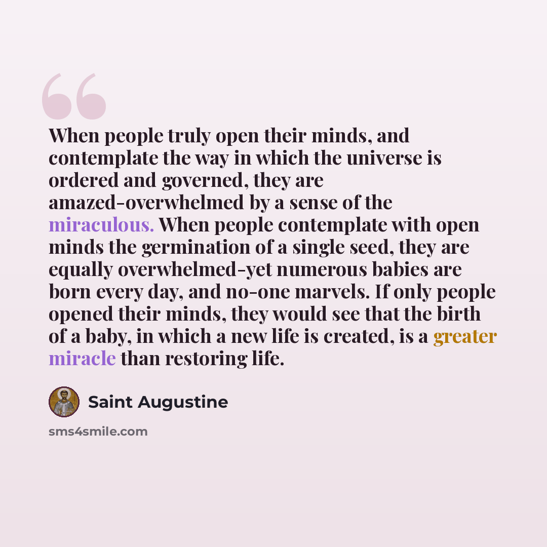 “When people truly open their minds, and contemplate the way in which the universe is ordered and governed, they are amazed-overwhelmed by a sense of the miraculous. When people contemplate with open minds the germination of a single seed, they are equally overwhelmed-yet numerous babies are born…” quote by Saint Augustine