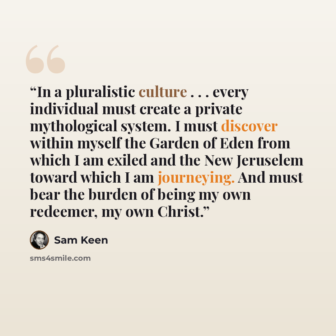 “In a pluralistic culture . . . every individual must create a private mythological system. I must discover within myself the Garden of Eden from which I am exiled and the New Jeruselem toward which I am journeying. And must bear the burden of being my own redeemer, my own Christ.” quote by Sam Keen