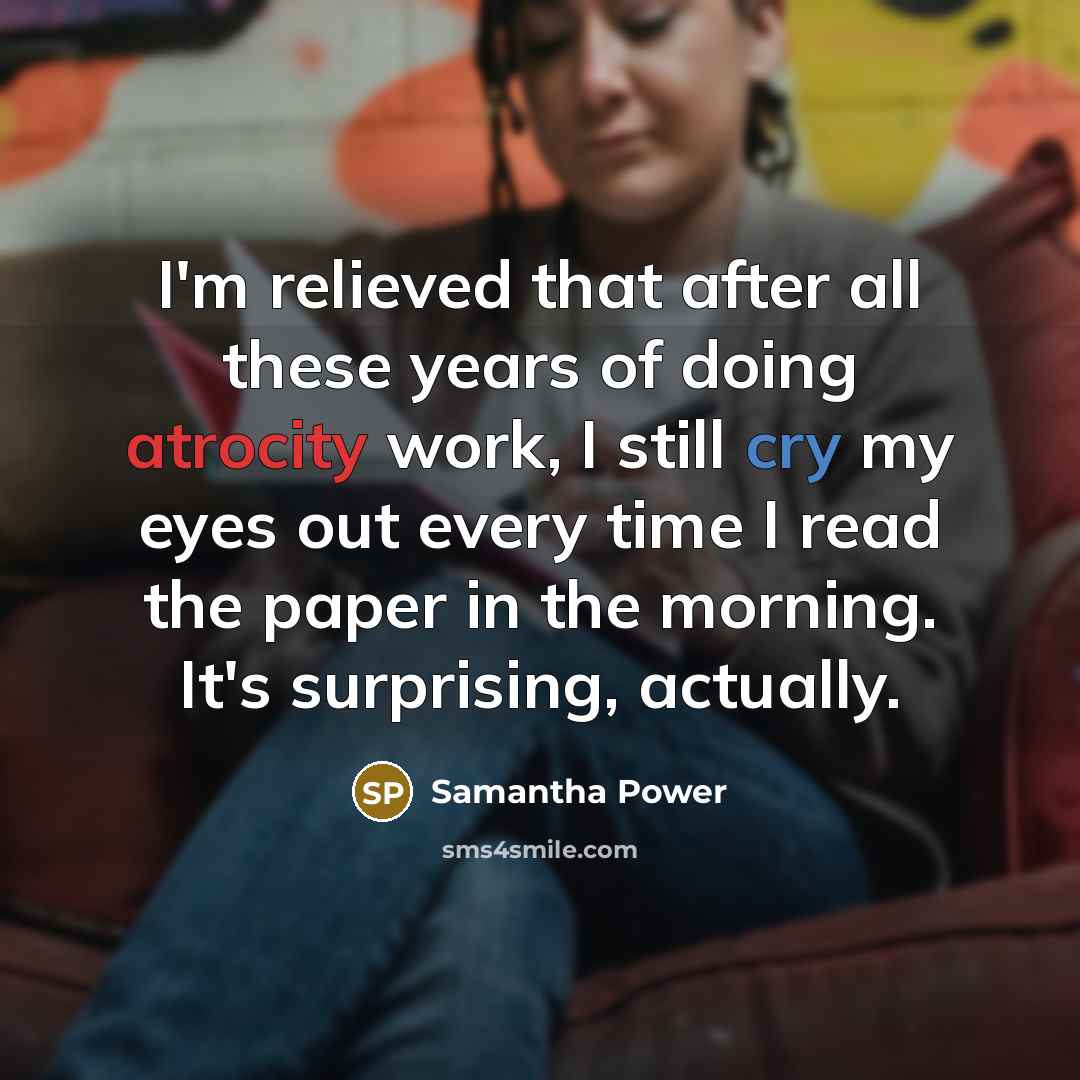 “I'm relieved that after all these years of doing atrocity work, I still cry my eyes out every time I read the paper in the morning. It's surprising, actually.” quote by Samantha Power