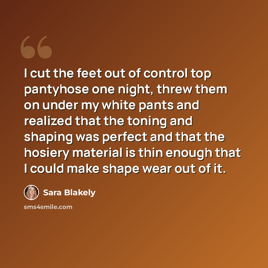 “I cut the feet out of control top pantyhose one night, threw them on under my white pants and realized that the toning and shaping was perfect and that the hosiery material is thin enough that I could make shape wear out of it.” quote by Sara Blakely