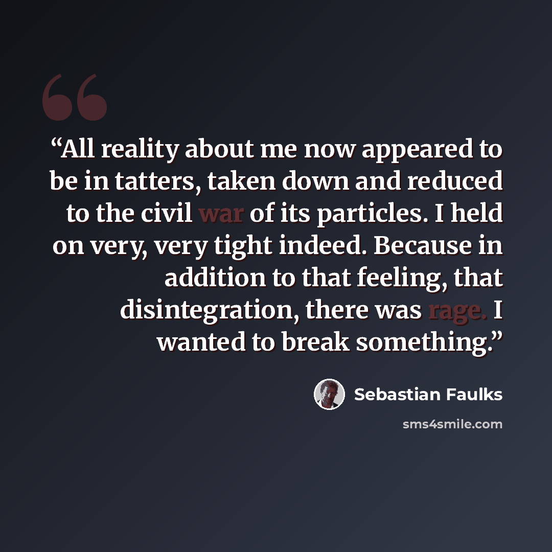 “All reality about me now appeared to be in tatters, taken down and reduced to the civil war of its particles. I held on very, very tight indeed. Because in addition to that feeling, that disintegration, there was rage. I wanted to break something.” quote by Sebastian Faulks