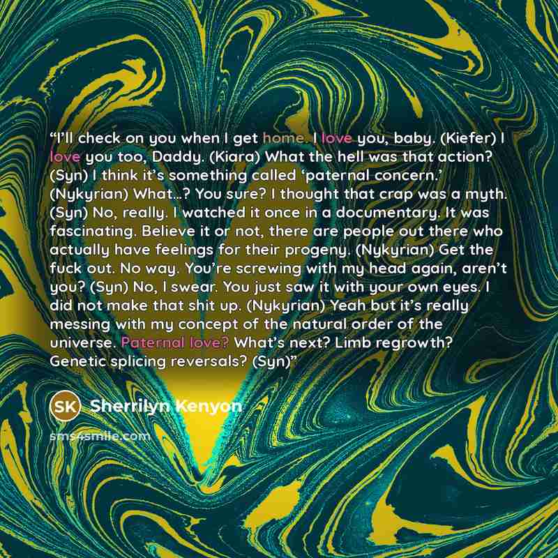 “I’ll check on you when I get home. I love you, baby. (Kiefer) I love you too, Daddy. (Kiara) What the hell was that action? (Syn) I think it’s something called ‘paternal concern.’ (Nykyrian) What…? You sure? I thought that crap was a myth. (Syn) No, really. I watched it once in a documentary. It…” quote by Sherrilyn Kenyon