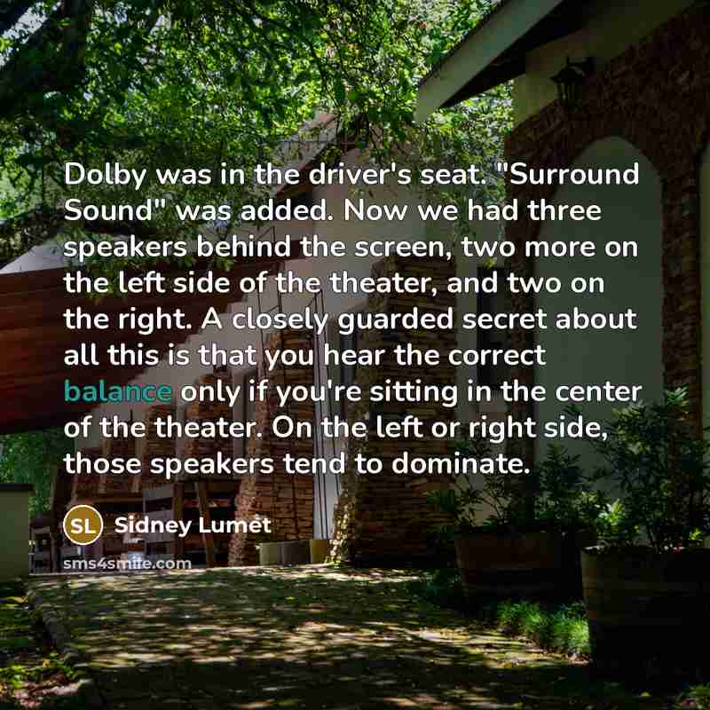 “Dolby was in the driver's seat. "Surround Sound" was added. Now we had three speakers behind the screen, two more on the left side of the theater, and two on the right. A closely guarded secret about all this is that you hear the correct balance only if you're sitting in the center of the theater…” quote by Sidney Lumet