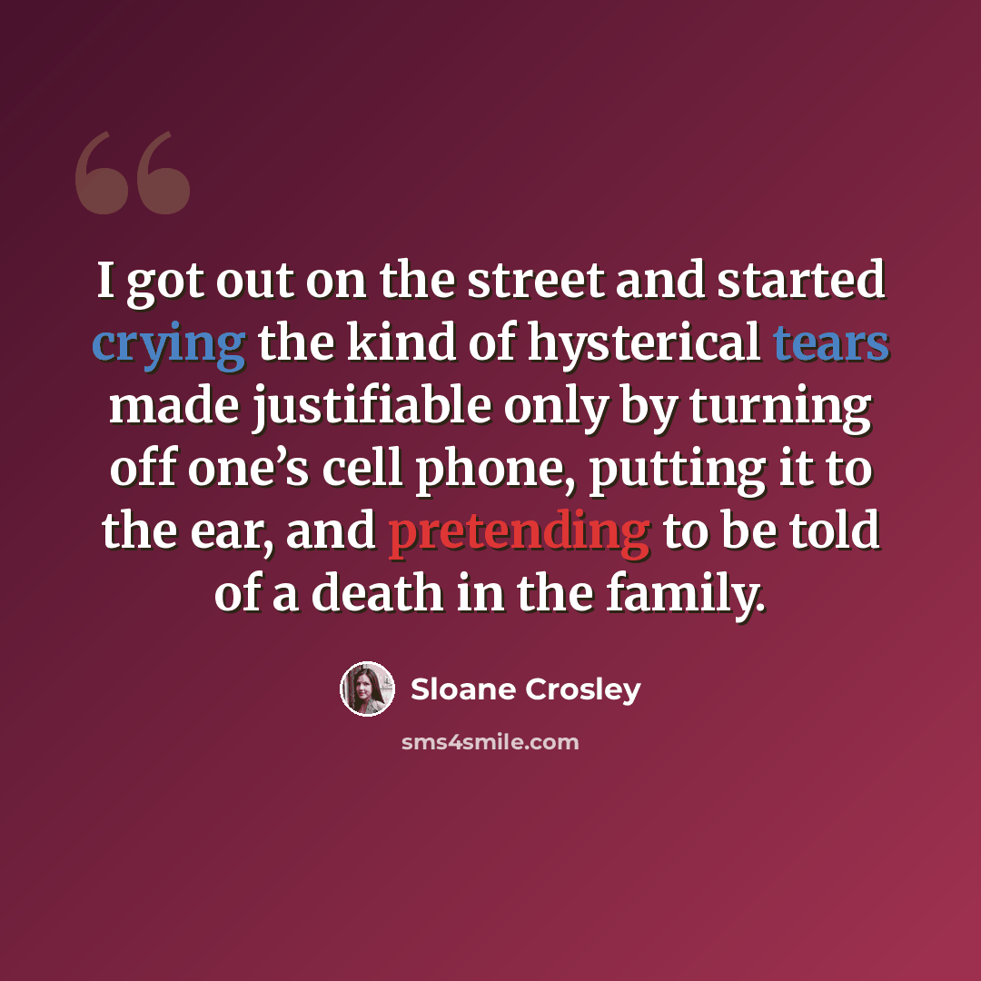 “I got out on the street and started crying the kind of hysterical tears made justifiable only by turning off one’s cell phone, putting it to the ear, and pretending to be told of a death in the family.” quote by Sloane Crosley