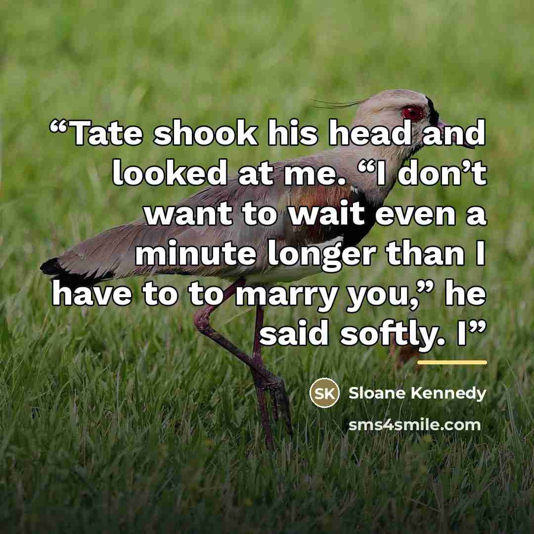 “Tate shook his head and looked at me. “I don’t want to wait even a minute longer than I have to to marry you,” he said softly. I” quote by Sloane Kennedy