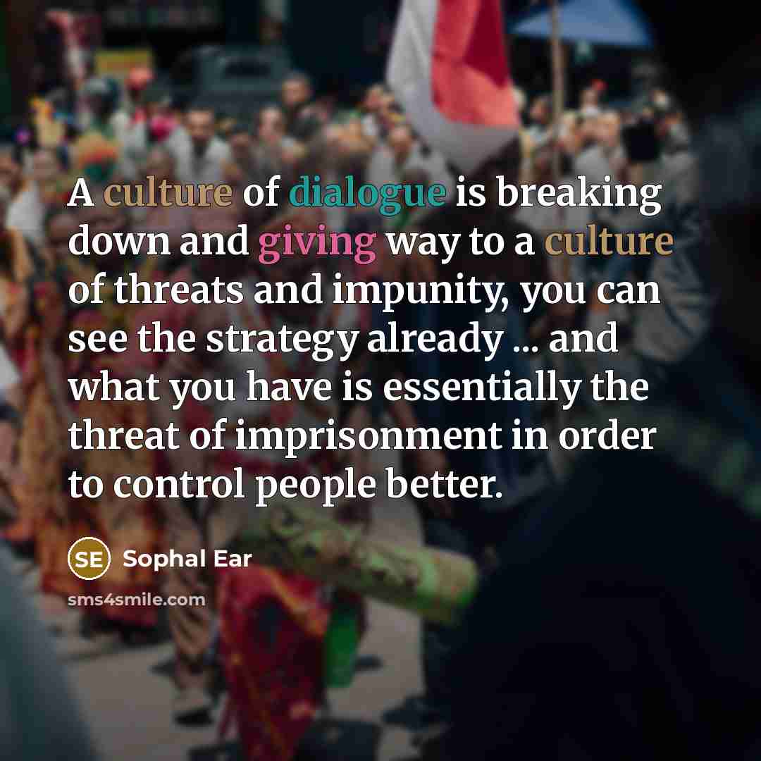 “A culture of dialogue is breaking down and giving way to a culture of threats and impunity, you can see the strategy already ... and what you have is essentially the threat of imprisonment in order to control people better.” quote by Sophal Ear