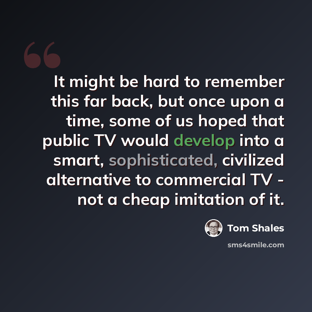 “It might be hard to remember this far back, but once upon a time, some of us hoped that public TV would develop into a smart, sophisticated, civilized alternative to commercial TV - not a cheap imitation of it.” quote by Tom Shales