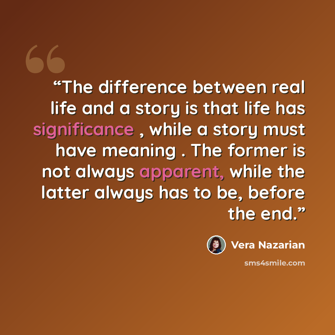 “The difference between real life and a story is that life has significance , while a story must have meaning . The former is not always apparent, while the latter always has to be, before the end.” quote by Vera Nazarian