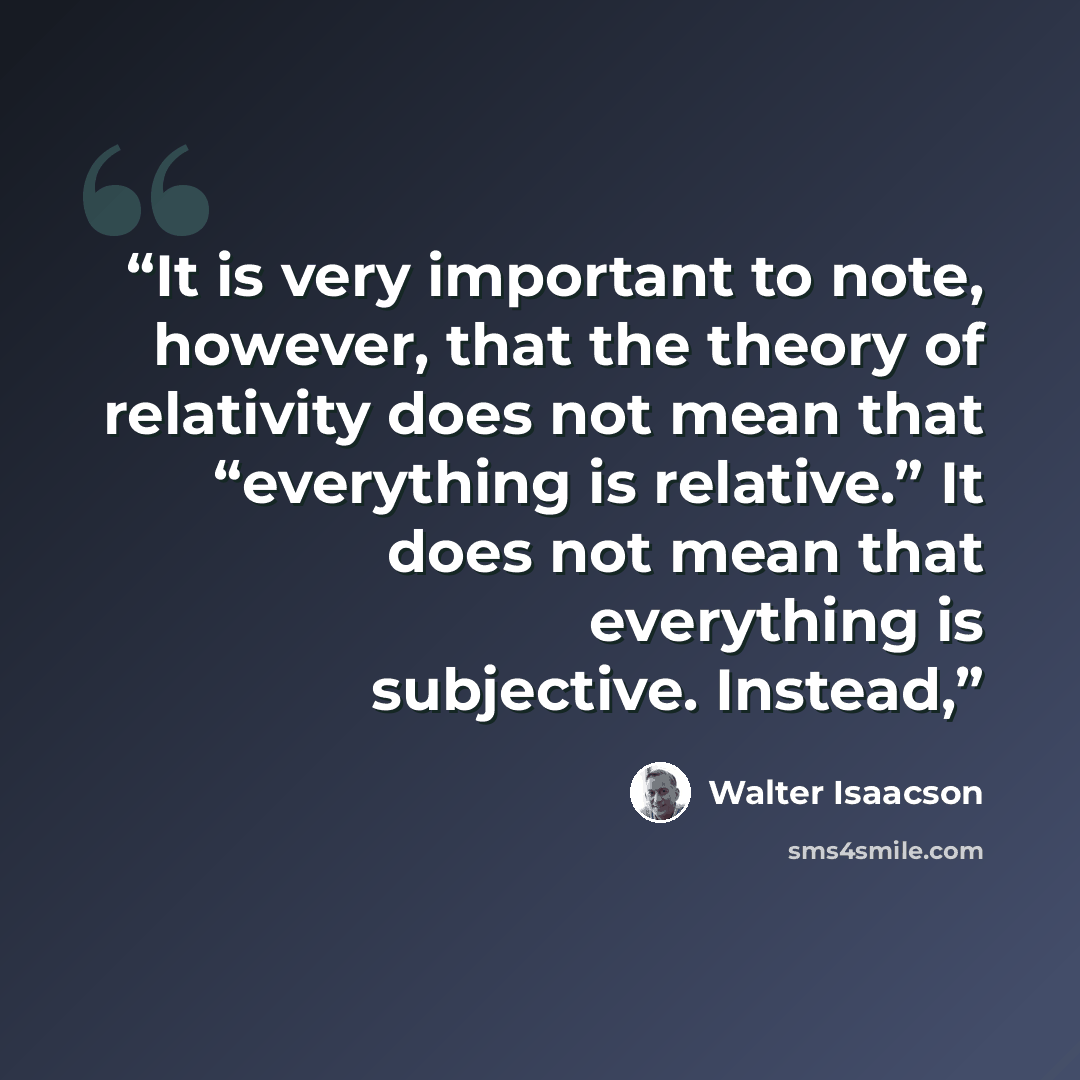 “It is very important to note, however, that the theory of relativity does not mean that “everything is relative.” It does not mean that everything is subjective. Instead,” quote by Walter Isaacson