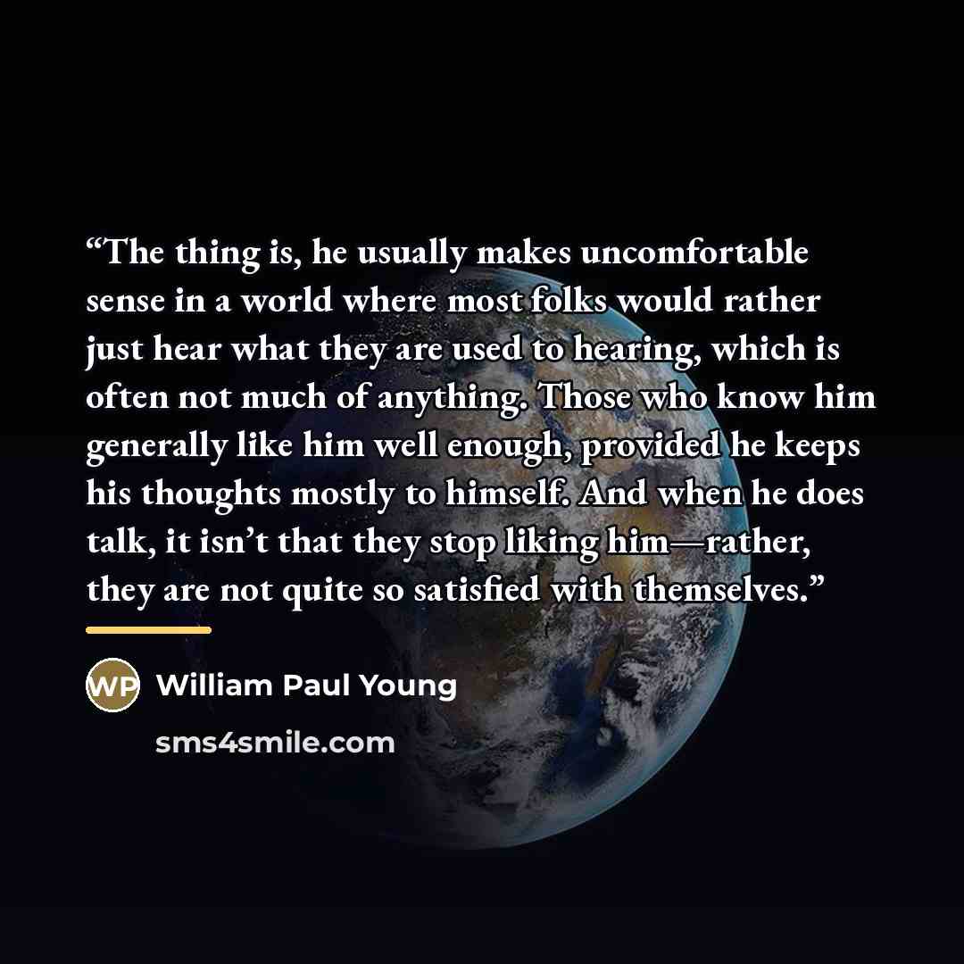 “The thing is, he usually makes uncomfortable sense in a world where most folks would rather just hear what they are used to hearing, which is often not much of anything. Those who know him generally like him well enough, provided he keeps his thoughts mostly to himself. And when he does talk, it…” quote by William Paul Young