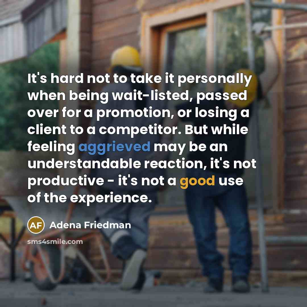 “It's hard not to take it personally when being wait-listed, passed over for a promotion, or losing a client to a competitor. But while feeling aggrieved may be an understandable reaction, it's not productive - it's not a good use of the experience.” quote by Adena Friedman