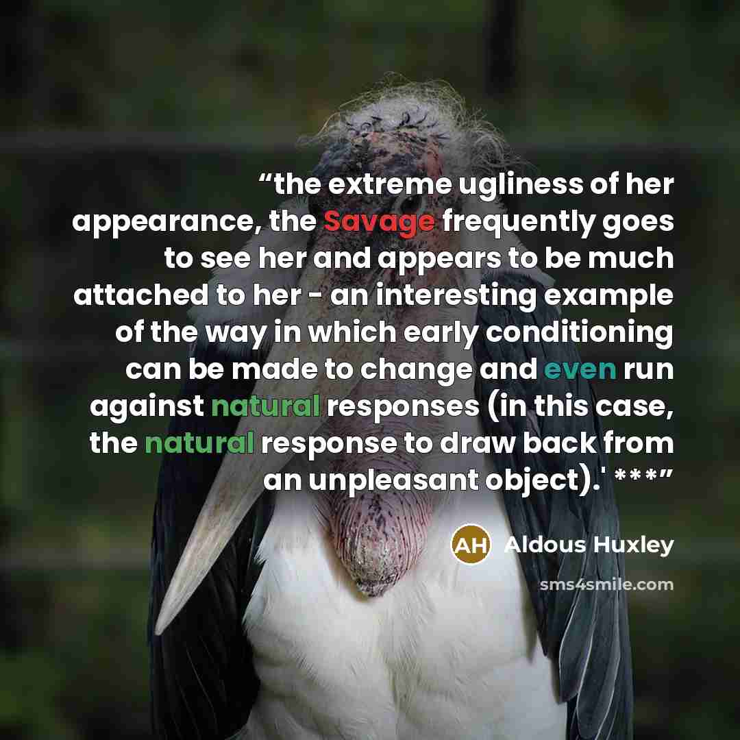 “the extreme ugliness of her appearance, the Savage frequently goes to see her and appears to be much attached to her - an interesting example of the way in which early conditioning can be made to change and even run against natural responses (in this case, the natural response to draw back from an…” quote by Aldous Huxley