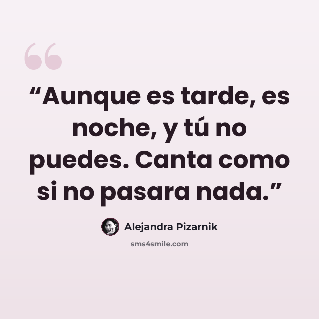 “Aunque es tarde, es noche, y tú no puedes. Canta como si no pasara nada.” quote by Alejandra Pizarnik