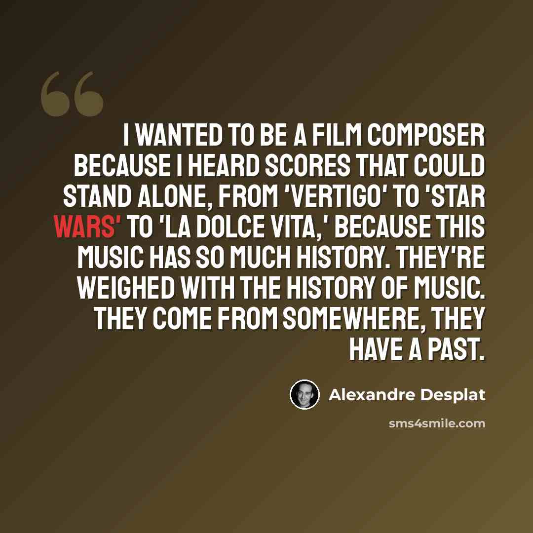 “I wanted to be a film composer because I heard scores that could stand alone, from 'Vertigo' to 'Star Wars' to 'La Dolce Vita,' because this music has so much history. They're weighed with the history of music. They come from somewhere, they have a past.” quote by Alexandre Desplat
