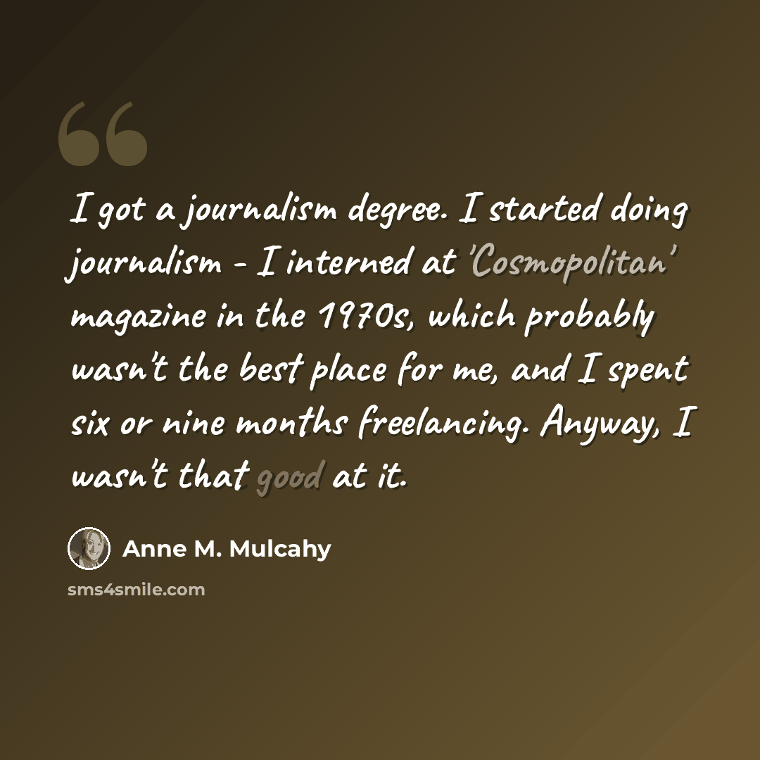 “I got a journalism degree. I started doing journalism - I interned at 'Cosmopolitan' magazine in the 1970s, which probably wasn't the best place for me, and I spent six or nine months freelancing. Anyway, I wasn't that good at it.” quote by Anne M. Mulcahy