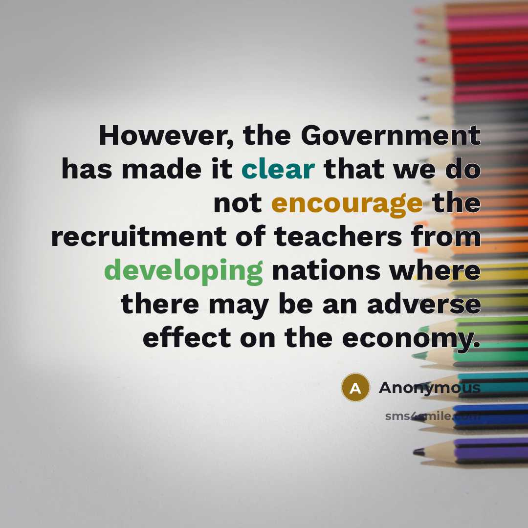 “However, the Government has made it clear that we do not encourage the recruitment of teachers from developing nations where there may be an adverse effect on the economy.” quote by Anonymous