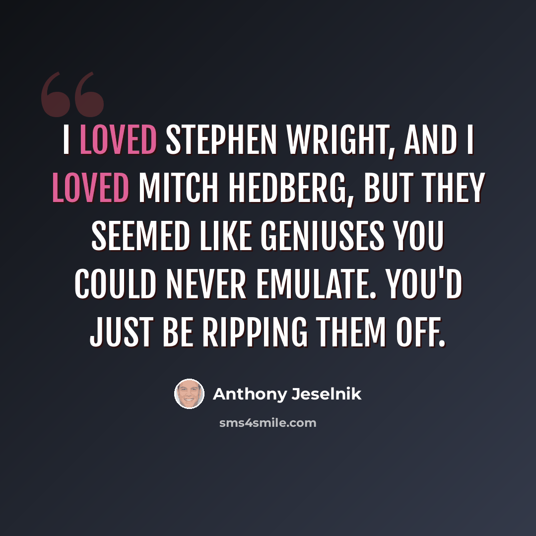 “I loved Stephen Wright, and I loved Mitch Hedberg, but they seemed like geniuses you could never emulate. You'd just be ripping them off.” quote by Anthony Jeselnik
