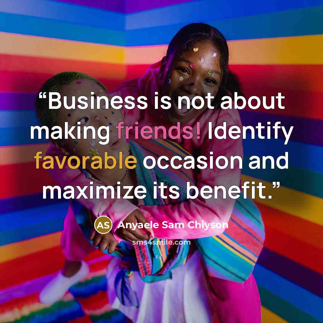 “Business is not about making friends! Identify favorable occasion and maximize its benefit.” quote by Anyaele Sam Chiyson