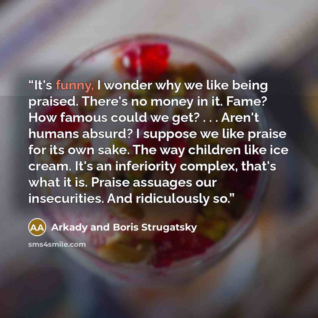 “It's funny, I wonder why we like being praised. There's no money in it. Fame? How famous could we get? . . . Aren't humans absurd? I suppose we like praise for its own sake. The way children like ice cream. It's an inferiority complex, that's what it is. Praise assuages our insecurities. And…” quote by Arkady and Boris Strugatsky