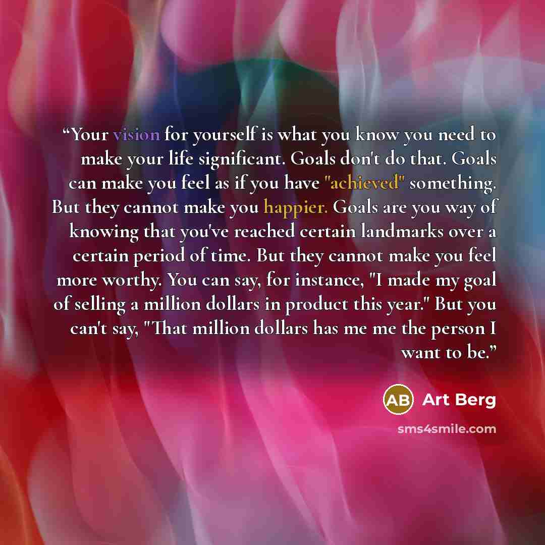 “Your vision for yourself is what you know you need to make your life significant. Goals don't do that. Goals can make you feel as if you have "achieved" something. But they cannot make you happier. Goals are you way of knowing that you've reached certain landmarks over a certain period of time…” quote by Art Berg