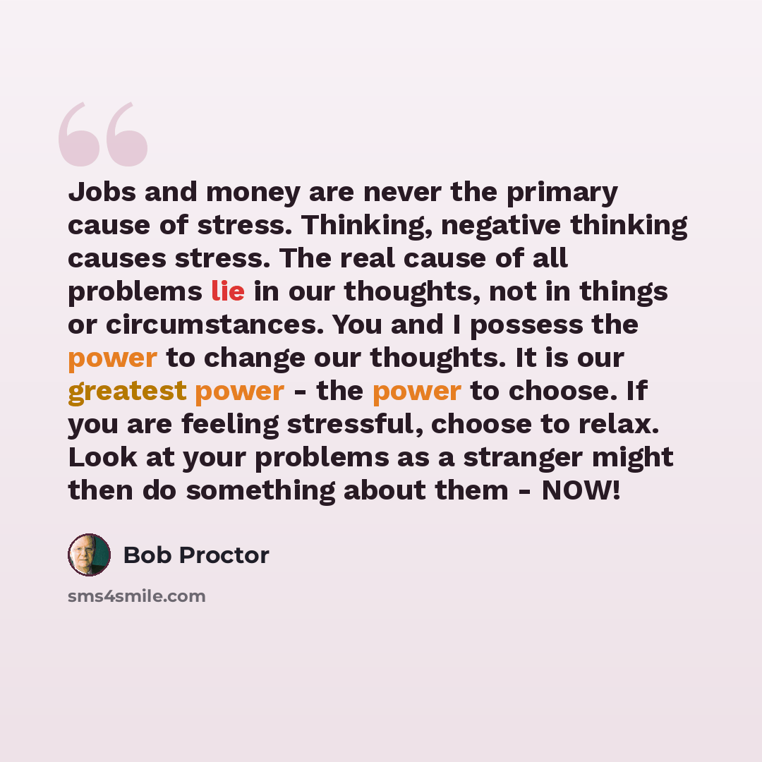 “Jobs and money are never the primary cause of stress. Thinking, negative thinking causes stress. The real cause of all problems lie in our thoughts, not in things or circumstances. You and I possess the power to change our thoughts. It is our greatest power - the power to choose. If you are…” quote by Bob Proctor