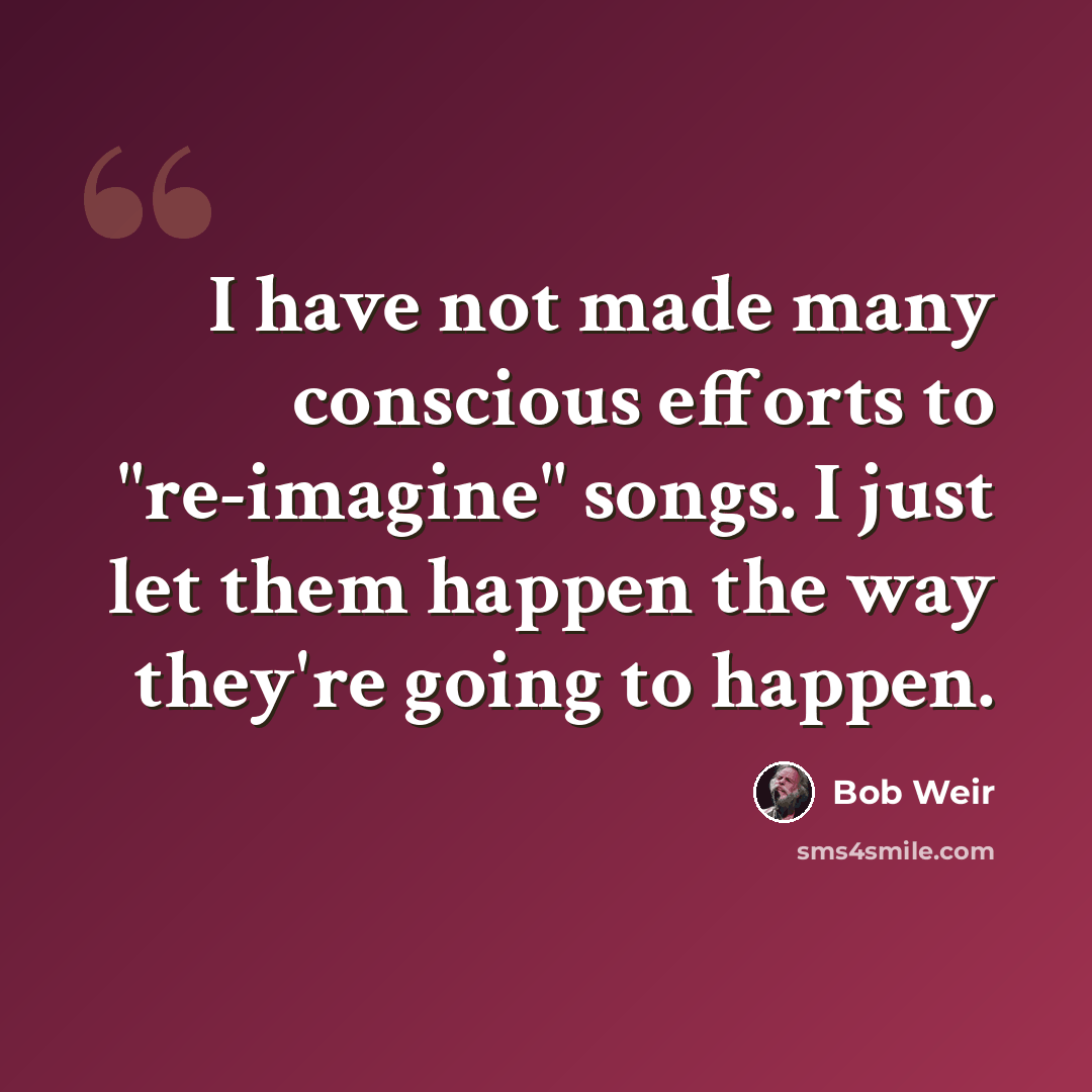“I have not made many conscious efforts to "re-imagine" songs. I just let them happen the way they're going to happen.” quote by Bob Weir