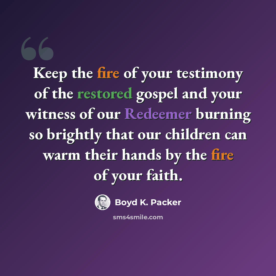 “Keep the fire of your testimony of the restored gospel and your witness of our Redeemer burning so brightly that our children can warm their hands by the fire of your faith.” quote by Boyd K. Packer