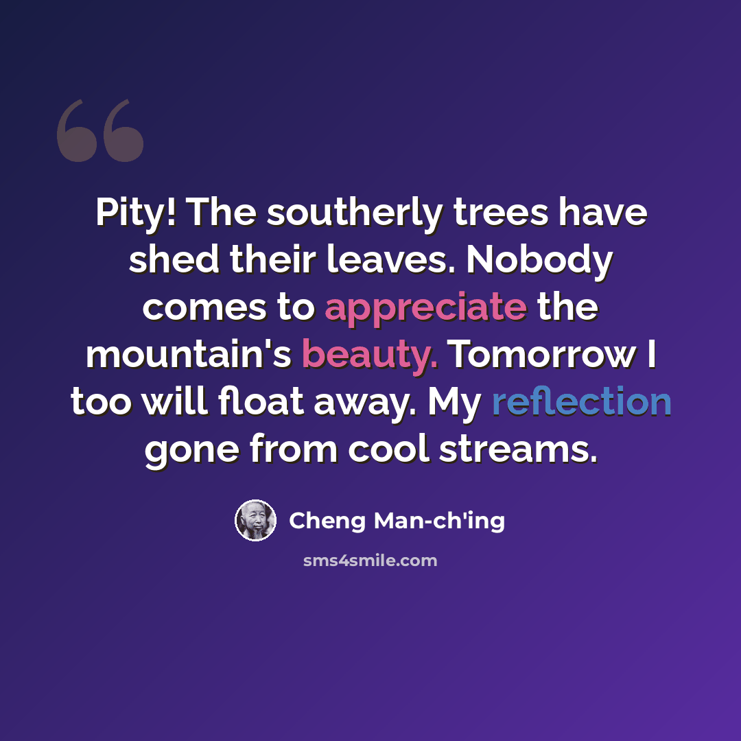 “Pity! The southerly trees have shed their leaves. Nobody comes to appreciate the mountain's beauty. Tomorrow I too will float away. My reflection gone from cool streams.” quote by Cheng Man-ch'ing