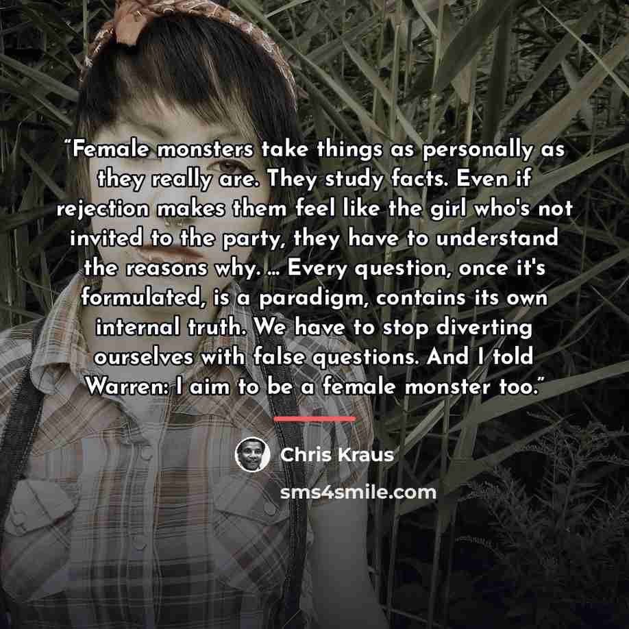 “Female monsters take things as personally as they really are. They study facts. Even if rejection makes them feel like the girl who's not invited to the party, they have to understand the reasons why. ... Every question, once it's formulated, is a paradigm, contains its own internal truth. We have…” quote by Chris Kraus