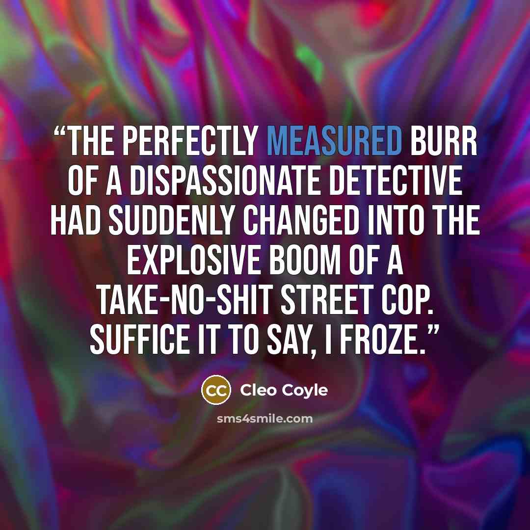 “The perfectly measured burr of a dispassionate detective had suddenly changed into the explosive boom of a take-no-shit street cop. Suffice it to say, I froze.” quote by Cleo Coyle