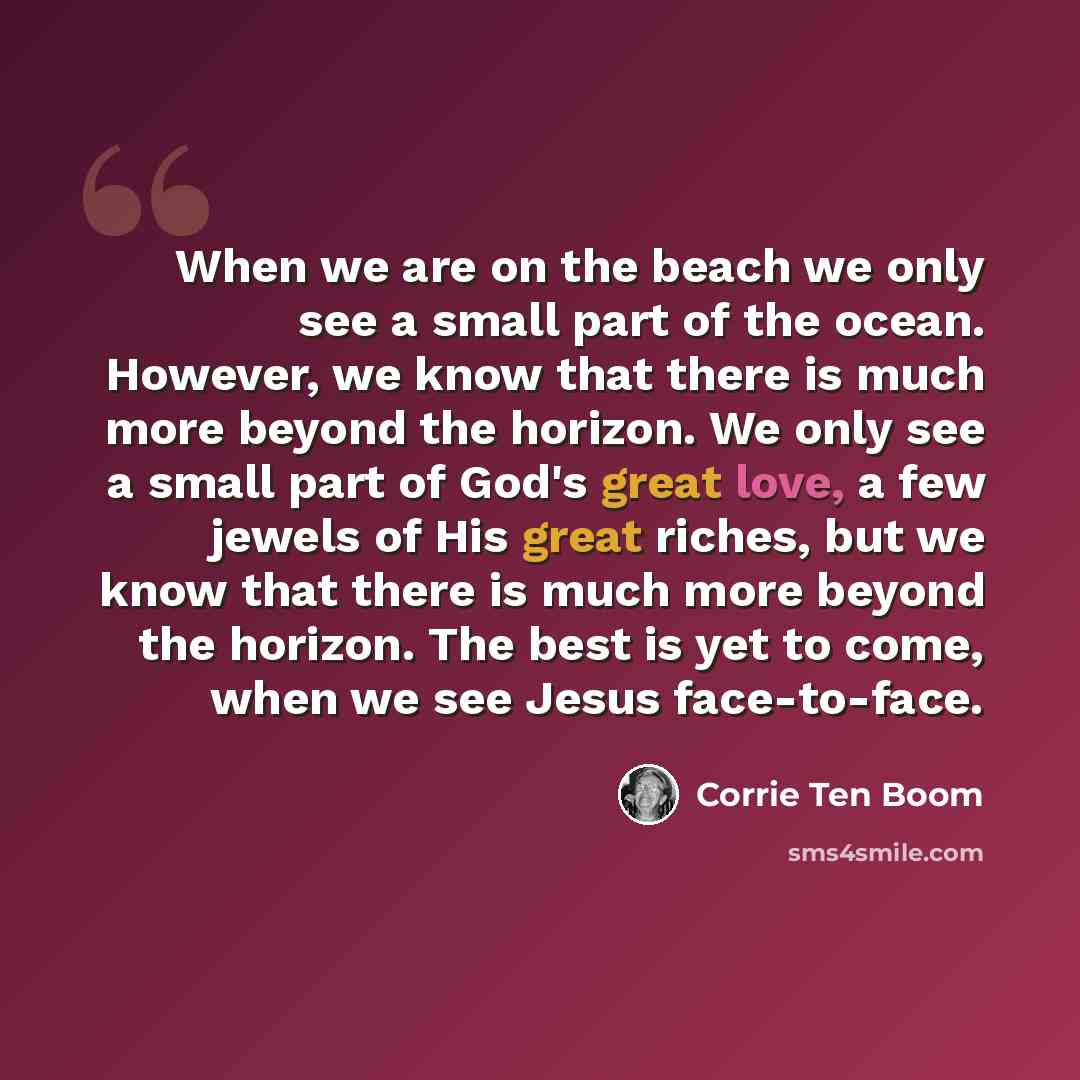 “When we are on the beach we only see a small part of the ocean. However, we know that there is much more beyond the horizon. We only see a small part of God's great love, a few jewels of His great riches, but we know that there is much more beyond the horizon. The best is yet to come, when we see…” quote by Corrie Ten Boom