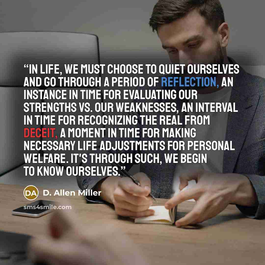 “In life, we must choose to quiet ourselves and go through a period of reflection, an instance in time for evaluating our strengths vs. our weaknesses, an interval in time for recognizing the real from deceit, a moment in time for making necessary life adjustments for personal welfare. It's through…” quote by D. Allen Miller
