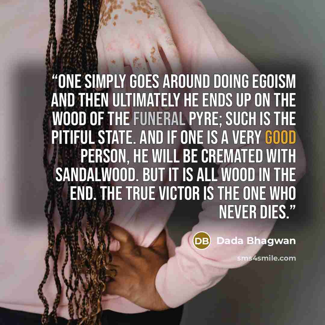 “One simply goes around doing egoism and then ultimately he ends up on the wood of the funeral pyre; such is the pitiful state. And if one is a very good person, he will be cremated with sandalwood. But it is all wood in the end. The true victor is the one who never dies.” quote by Dada Bhagwan
