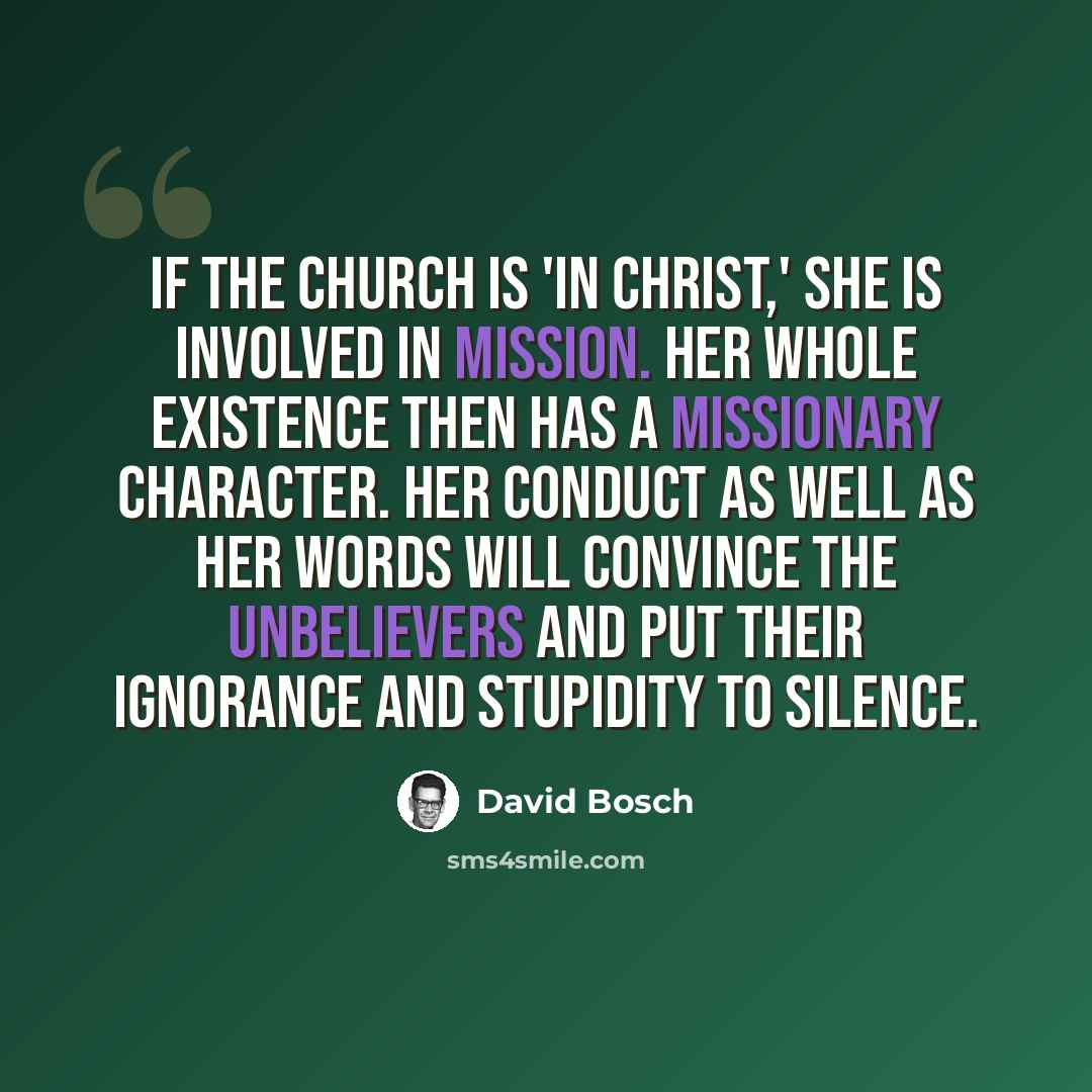 “If the Church is 'in Christ,' she is involved in mission. Her whole existence then has a missionary character. Her conduct as well as her words will convince the unbelievers and put their ignorance and stupidity to silence.” quote by David Bosch