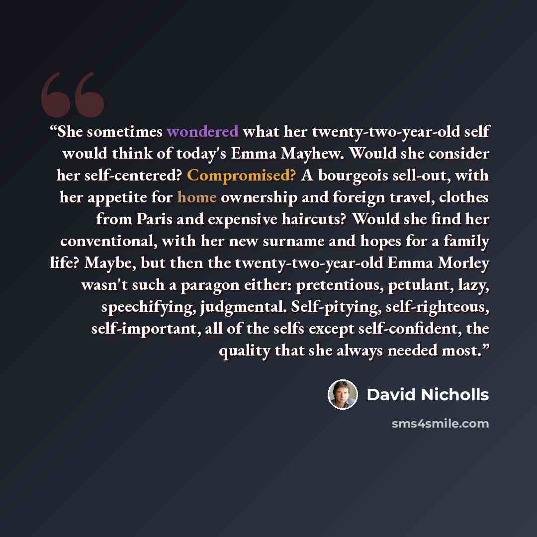 “She sometimes wondered what her twenty-two-year-old self would think of today's Emma Mayhew. Would she consider her self-centered? Compromised? A bourgeois sell-out, with her appetite for home ownership and foreign travel, clothes from Paris and expensive haircuts? Would she find her conventional…” quote by David Nicholls