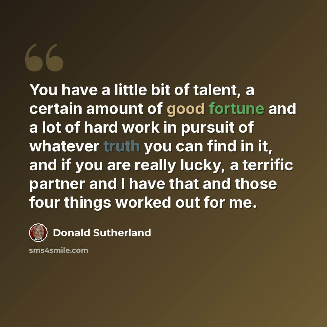 “You have a little bit of talent, a certain amount of good fortune and a lot of hard work in pursuit of whatever truth you can find in it, and if you are really lucky, a terrific partner and I have that and those four things worked out for me.” quote by Donald Sutherland