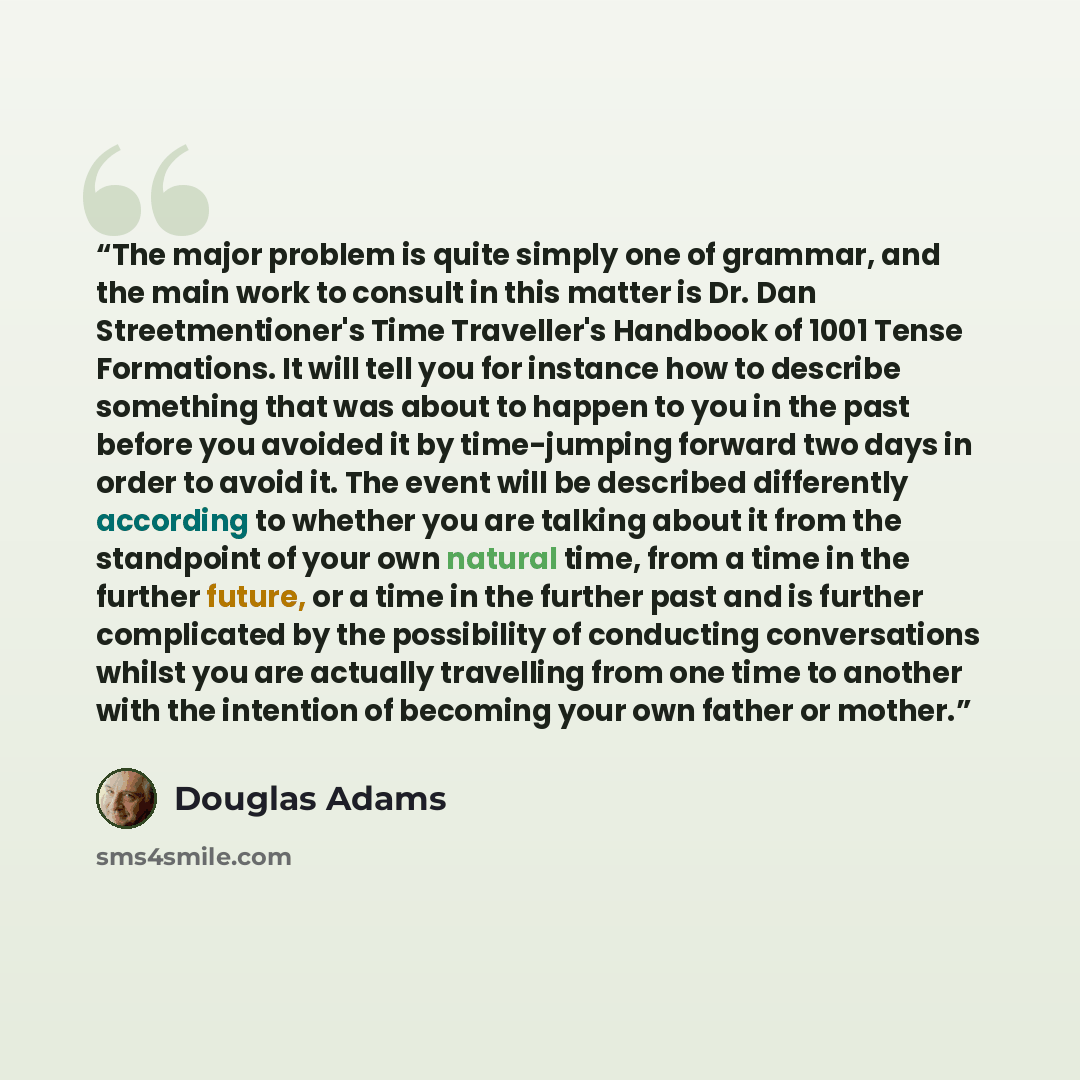 “The major problem is quite simply one of grammar, and the main work to consult in this matter is Dr. Dan Streetmentioner's Time Traveller's Handbook of 1001 Tense Formations. It will tell you for instance how to describe something that was about to happen to you in the past before you avoided it…” quote by Douglas Adams