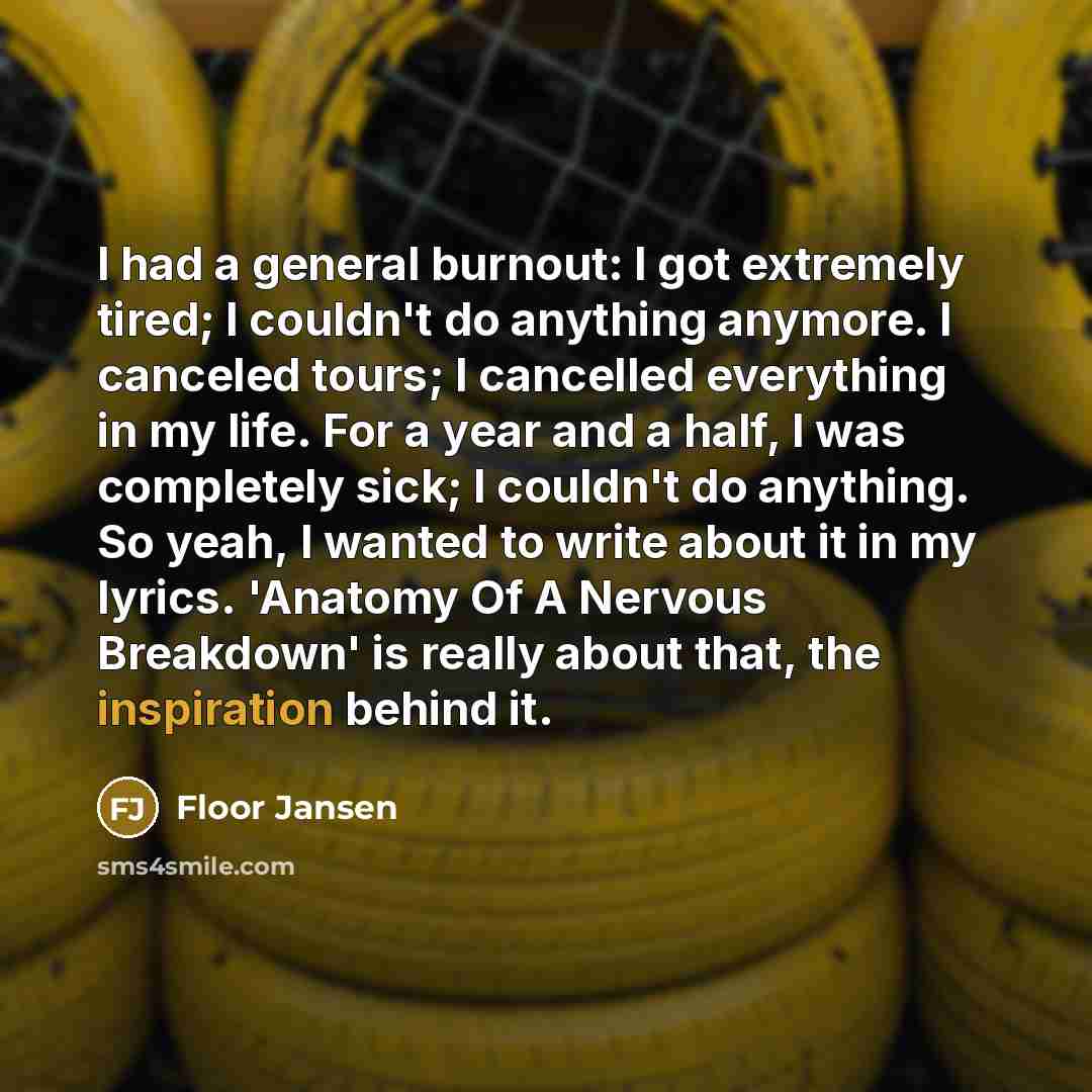 “I had a general burnout: I got extremely tired; I couldn't do anything anymore. I canceled tours; I cancelled everything in my life. For a year and a half, I was completely sick; I couldn't do anything. So yeah, I wanted to write about it in my lyrics. 'Anatomy Of A Nervous Breakdown' is really…” quote by Floor Jansen