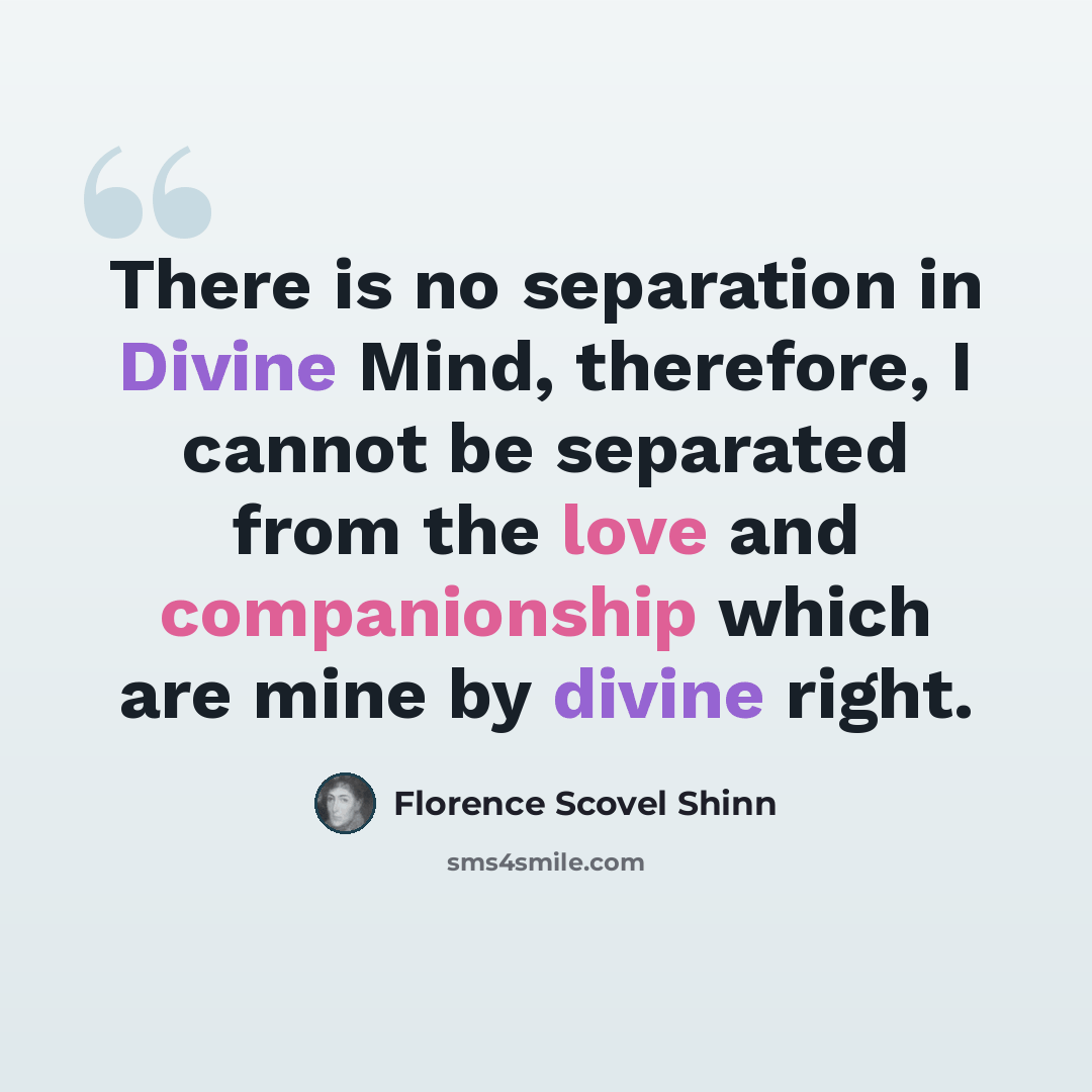 “There is no separation in Divine Mind, therefore, I cannot be separated from the love and companionship which are mine by divine right.” quote by Florence Scovel Shinn
