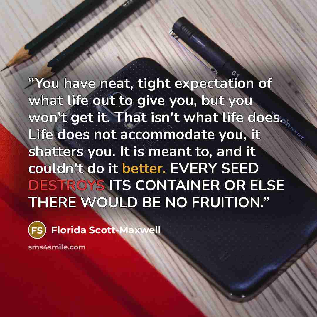 “You have neat, tight expectation of what life out to give you, but you won't get it. That isn't what life does. Life does not accommodate you, it shatters you. It is meant to, and it couldn't do it better. EVERY SEED DESTROYS ITS CONTAINER OR ELSE THERE WOULD BE NO FRUITION.” quote by Florida Scott-Maxwell