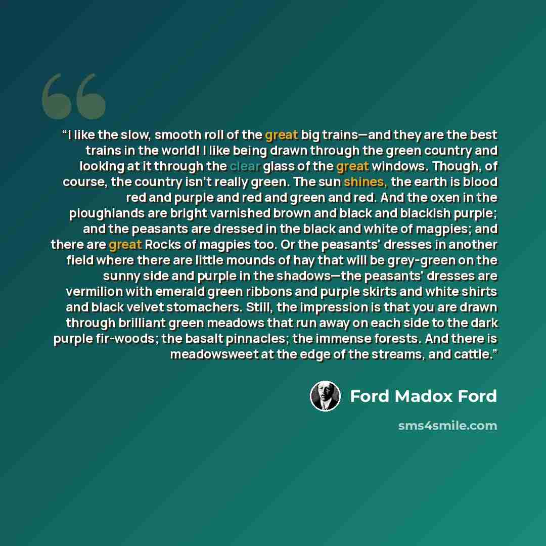 “I like the slow, smooth roll of the great big trains—and they are the best trains in the world! I like being drawn through the green country and looking at it through the clear glass of the great windows. Though, of course, the country isn't really green. The sun shines, the earth is blood red and…” quote by Ford Madox Ford