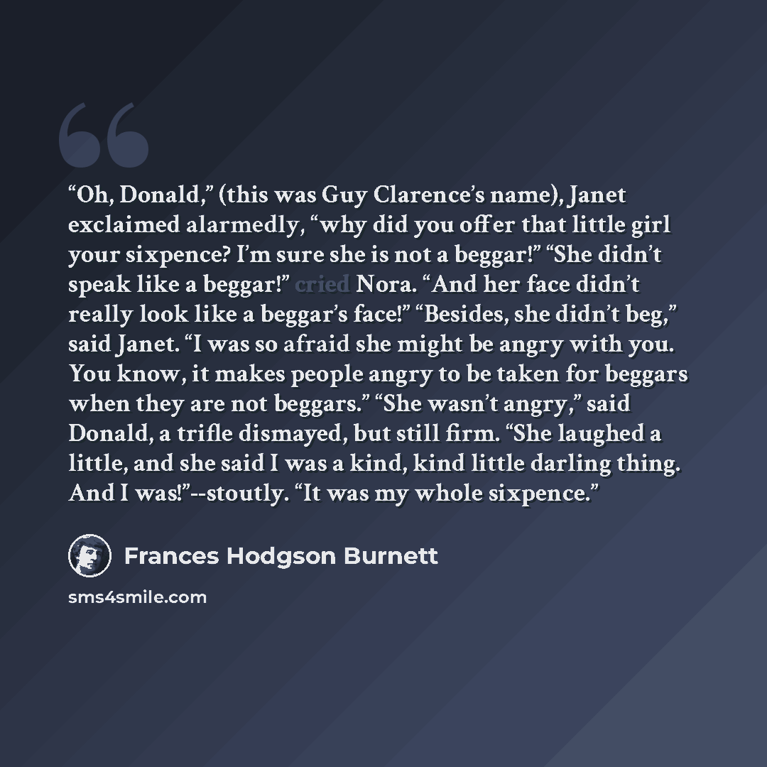 “Oh, Donald,” (this was Guy Clarence’s name), Janet exclaimed alarmedly, “why did you offer that little girl your sixpence? I’m sure she is not a beggar!” “She didn’t speak like a beggar!” cried Nora. “And her face didn’t really look like a beggar’s face!” “Besides, she didn’t beg,” said Janet. “I…” quote by Frances Hodgson Burnett