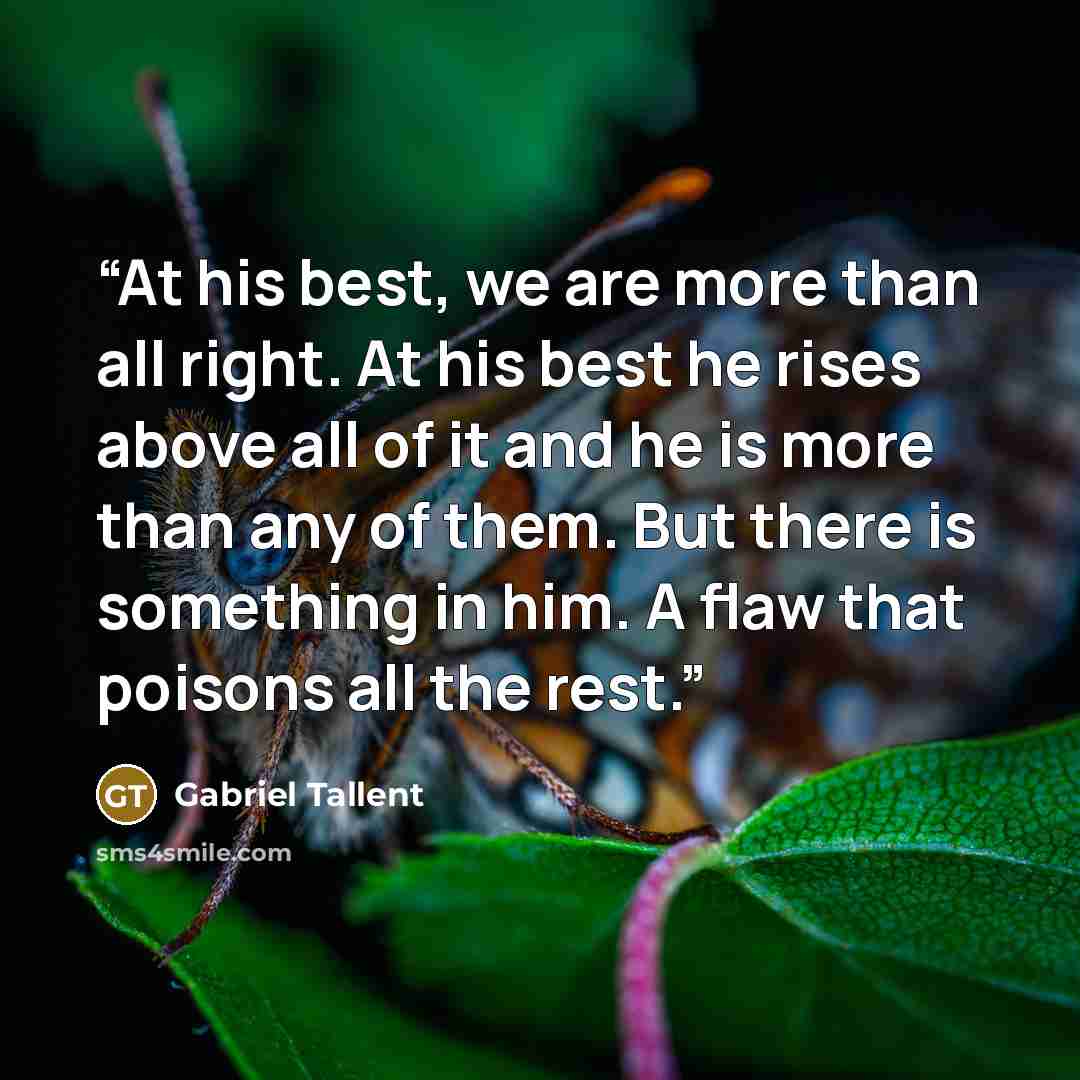 “At his best, we are more than all right. At his best he rises above all of it and he is more than any of them. But there is something in him. A flaw that poisons all the rest.” quote by Gabriel Tallent