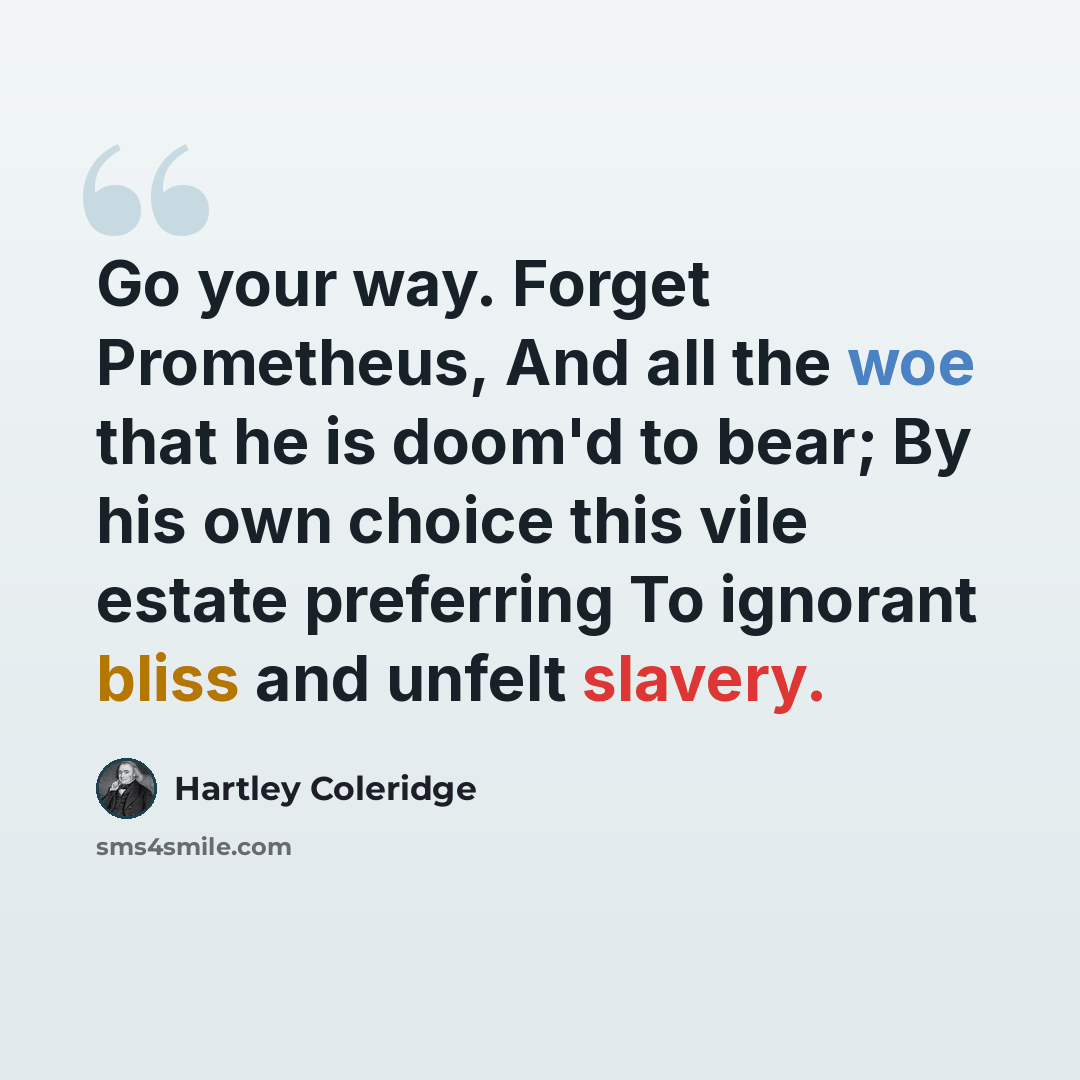 “Go your way. Forget Prometheus, And all the woe that he is doom'd to bear; By his own choice this vile estate preferring To ignorant bliss and unfelt slavery.” quote by Hartley Coleridge