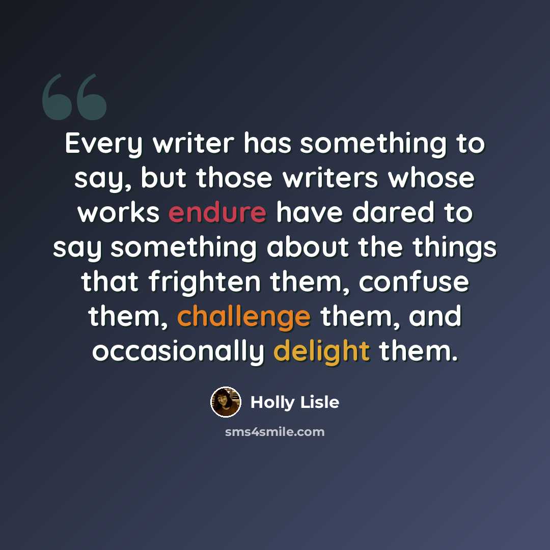 “Every writer has something to say, but those writers whose works endure have dared to say something about the things that frighten them, confuse them, challenge them, and occasionally delight them.” quote by Holly Lisle