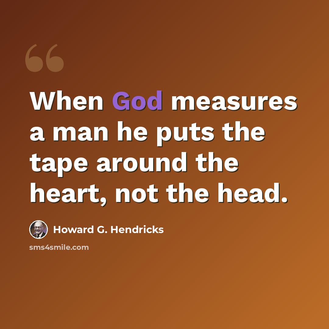 “When God measures a man he puts the tape around the heart, not the head.” quote by Howard G. Hendricks