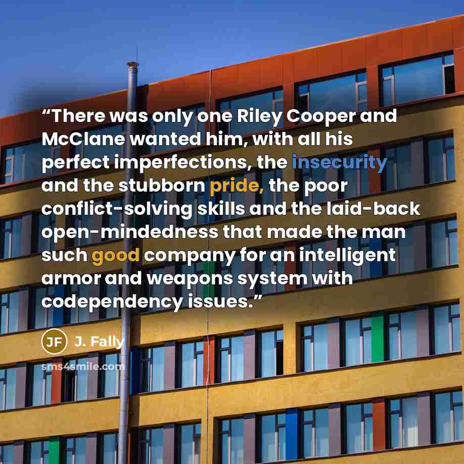 “There was only one Riley Cooper and McClane wanted him, with all his perfect imperfections, the insecurity and the stubborn pride, the poor conflict-solving skills and the laid-back open-mindedness that made the man such good company for an intelligent armor and weapons system with codependency…” quote by J. Fally