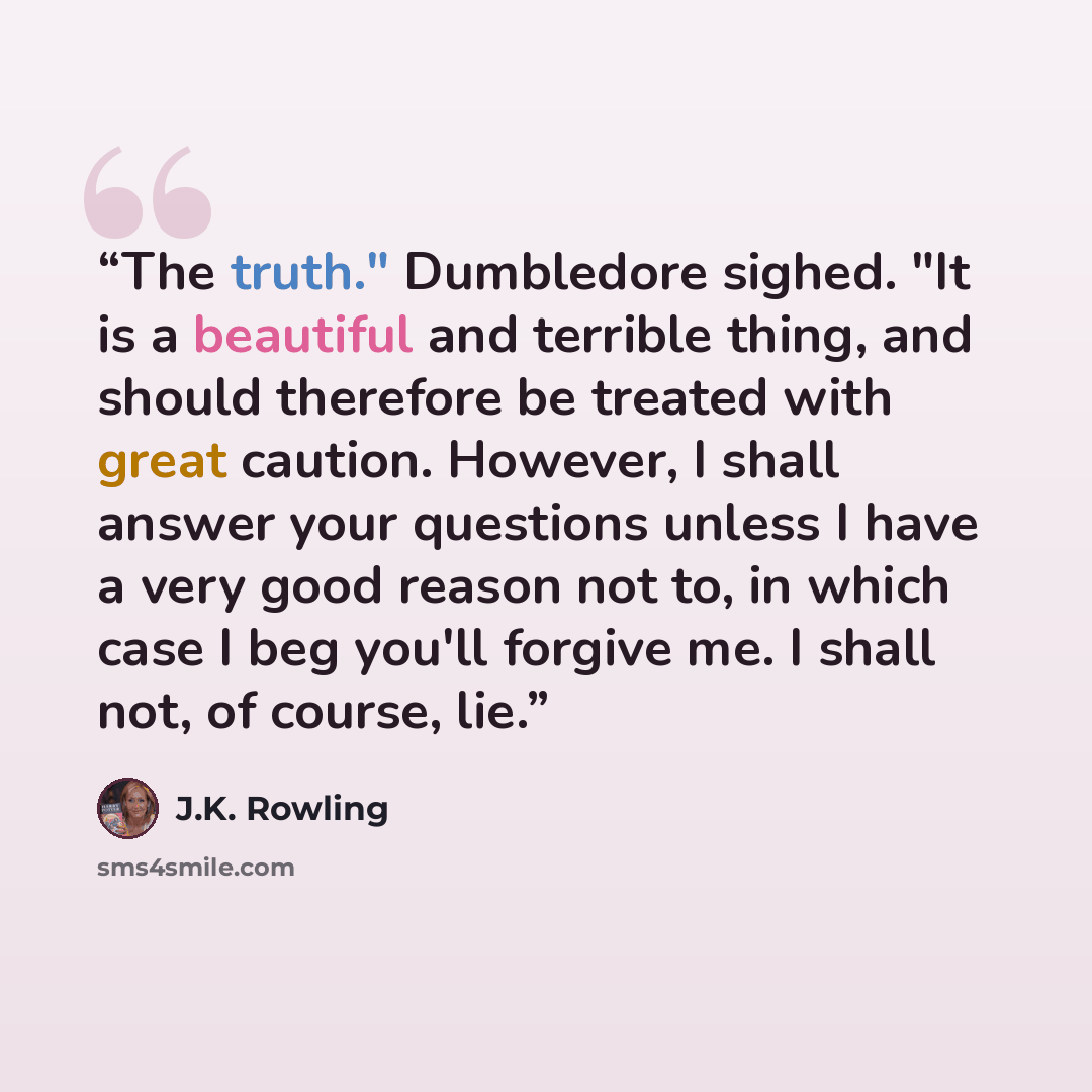 “The truth." Dumbledore sighed. "It is a beautiful and terrible thing, and should therefore be treated with great caution. However, I shall answer your questions unless I have a very good reason not to, in which case I beg you'll forgive me. I shall not, of course, lie.” quote by J.K. Rowling
