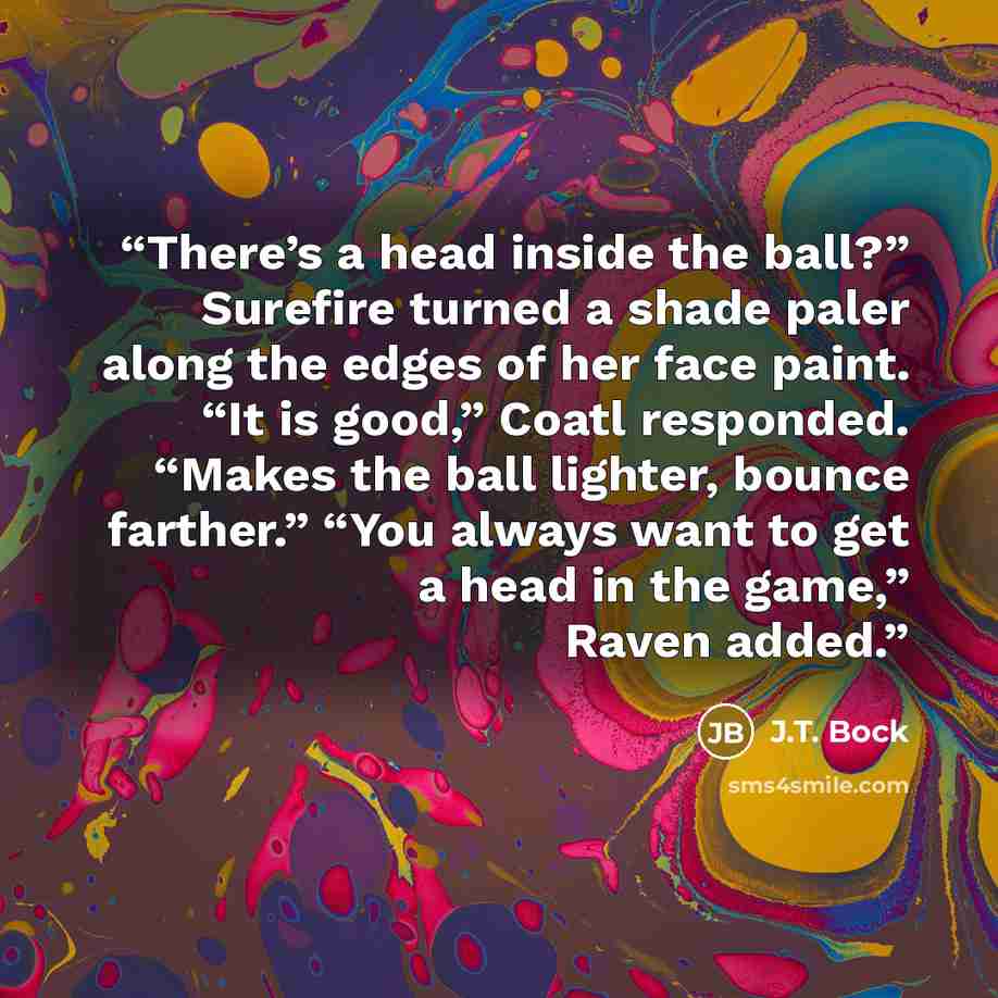 “There’s a head inside the ball?” Surefire turned a shade paler along the edges of her face paint. “It is good,” Coatl responded. “Makes the ball lighter, bounce farther.” “You always want to get a head in the game,” Raven added.” quote by J.T. Bock