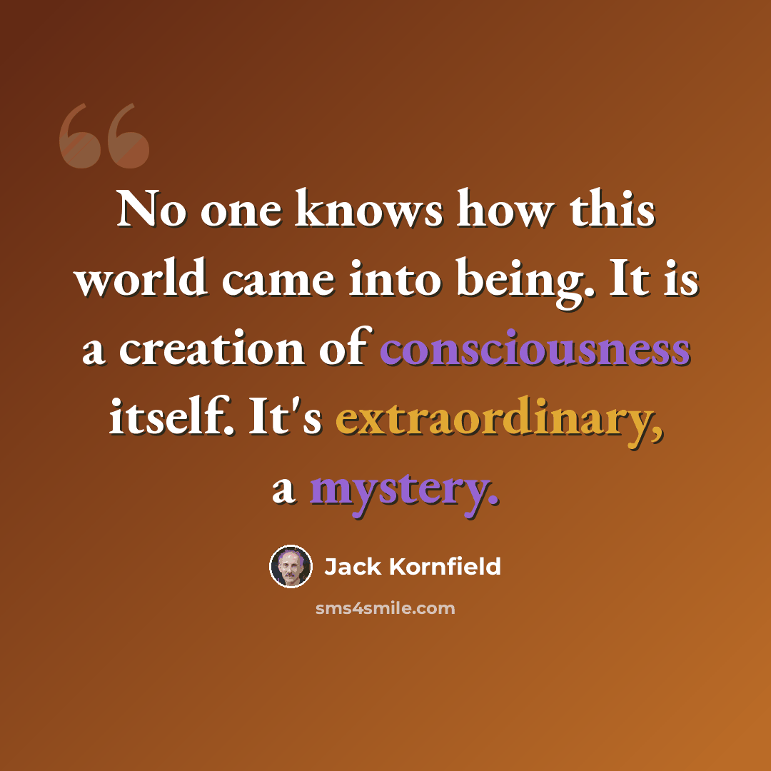 “No one knows how this world came into being. It is a creation of consciousness itself. It's extraordinary, a mystery.” quote by Jack Kornfield